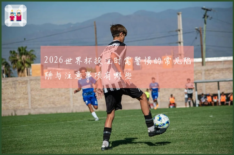 2026世界杯投注时需警惕的常见陷阱与注意事项有哪些
